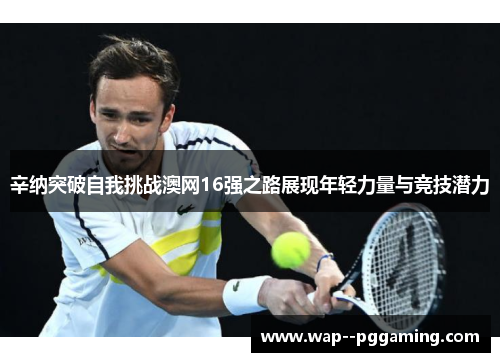 辛纳突破自我挑战澳网16强之路展现年轻力量与竞技潜力