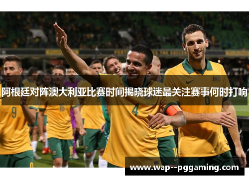 阿根廷对阵澳大利亚比赛时间揭晓球迷最关注赛事何时打响