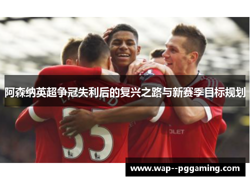 阿森纳英超争冠失利后的复兴之路与新赛季目标规划