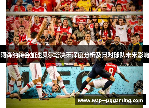 阿森纳转会加速贝尔塔决策深度分析及其对球队未来影响 阿森纳转会加速贝尔塔决策深度分析及其对球队未来影响