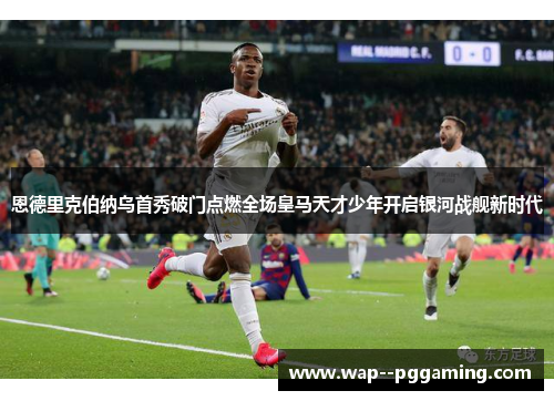 恩德里克伯纳乌首秀破门点燃全场皇马天才少年开启银河战舰新时代