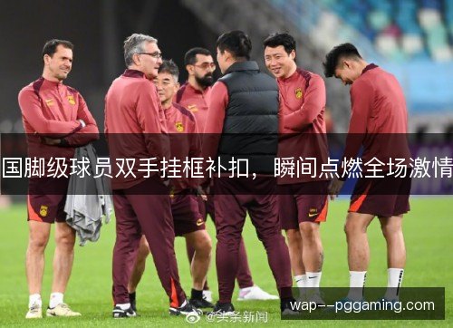 国脚级球员双手挂框补扣，瞬间点燃全场激情